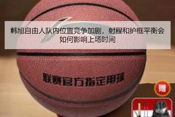 韩旭自由人队内位置竞争加剧，射程和护框平衡会如何影响上场时间